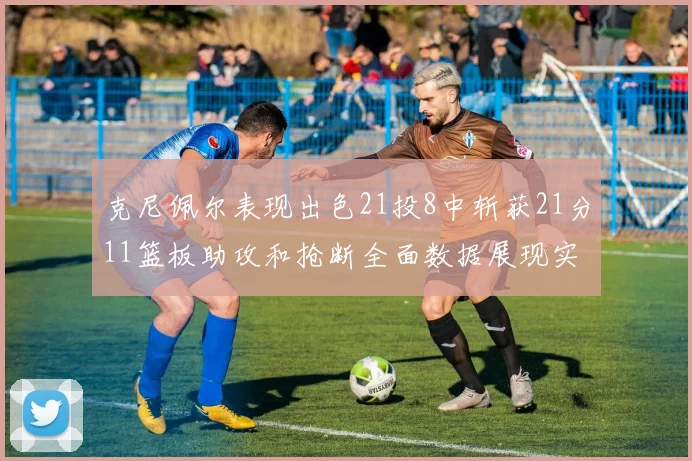 克尼佩尔表现出色21投8中斩获21分11篮板助攻和抢断全面数据展现实力