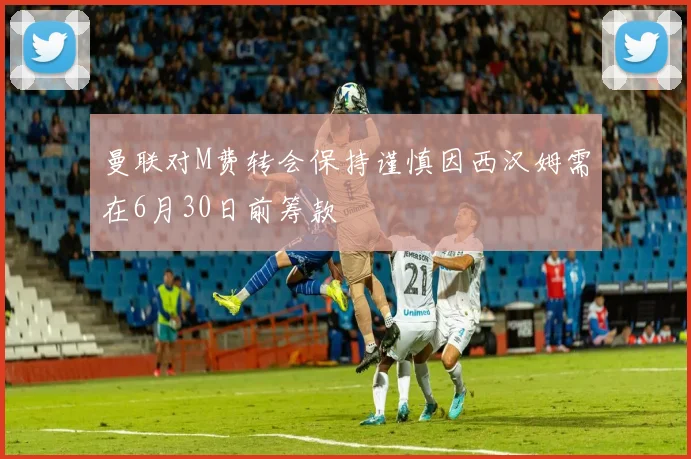 曼联对M费转会保持谨慎因西汉姆需在6月30日前筹款