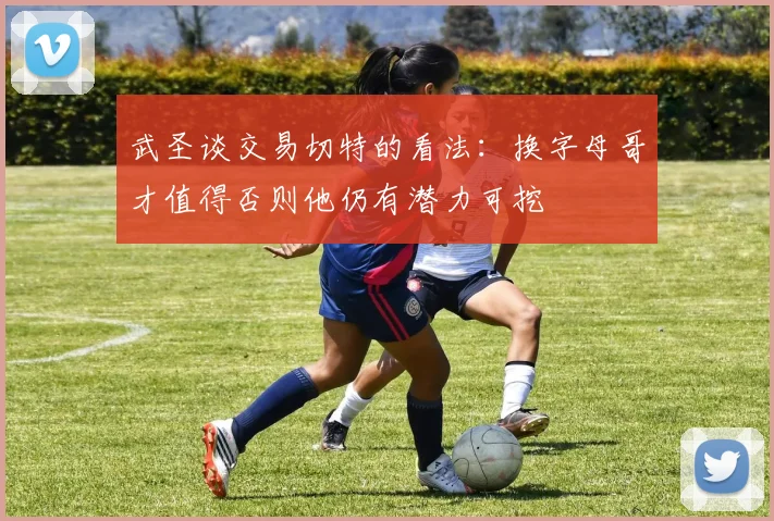 武圣谈交易切特的看法：换字母哥才值得否则他仍有潜力可挖
