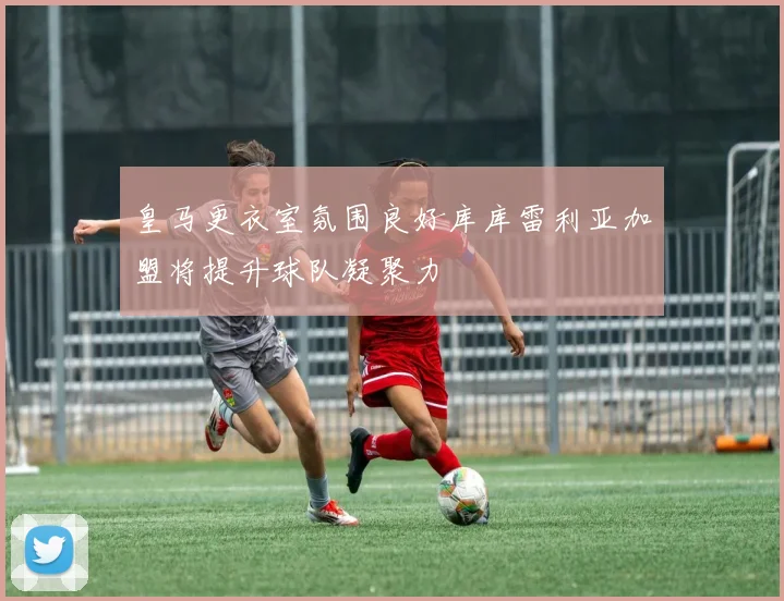皇马更衣室氛围良好库库雷利亚加盟将提升球队凝聚力