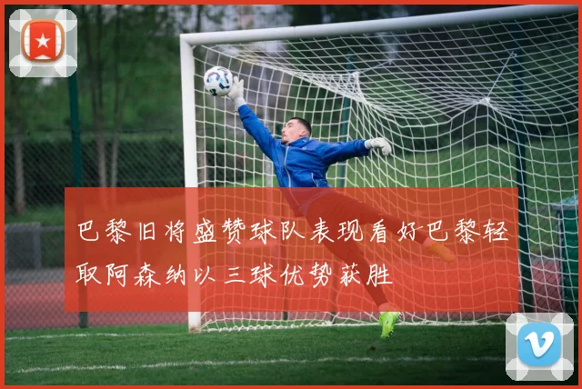 巴黎旧将盛赞球队表现看好巴黎轻取阿森纳以三球优势获胜