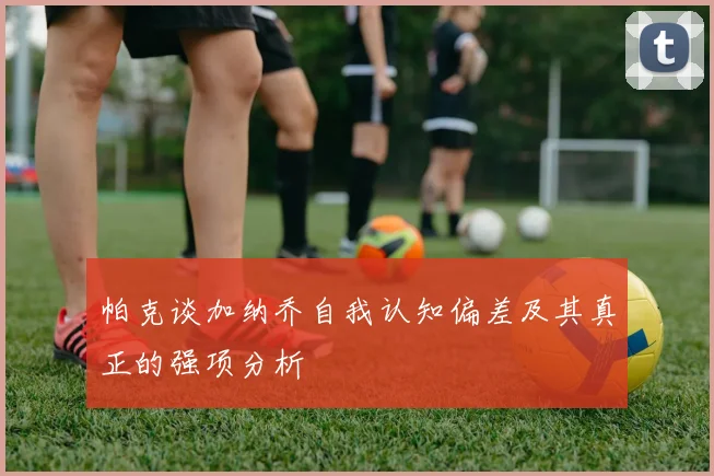 帕克谈加纳乔自我认知偏差及其真正的强项分析