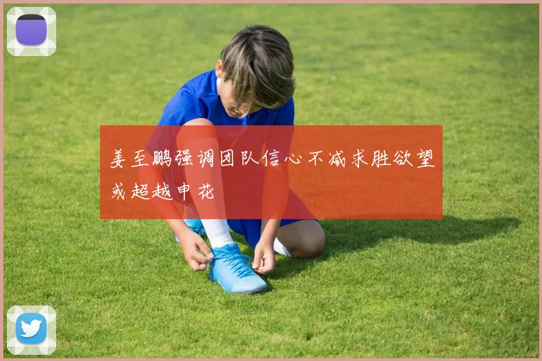 姜至鹏强调团队信心不减求胜欲望或超越申花