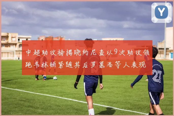 中超助攻榜揭晓约尼查以9次助攻领跑韦林顿紧随其后罗慕洛等人表现不俗