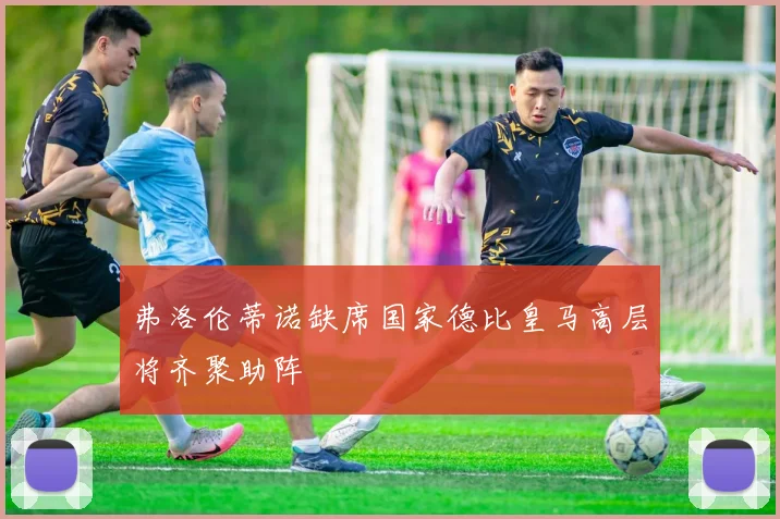 弗洛伦蒂诺缺席国家德比皇马高层将齐聚助阵