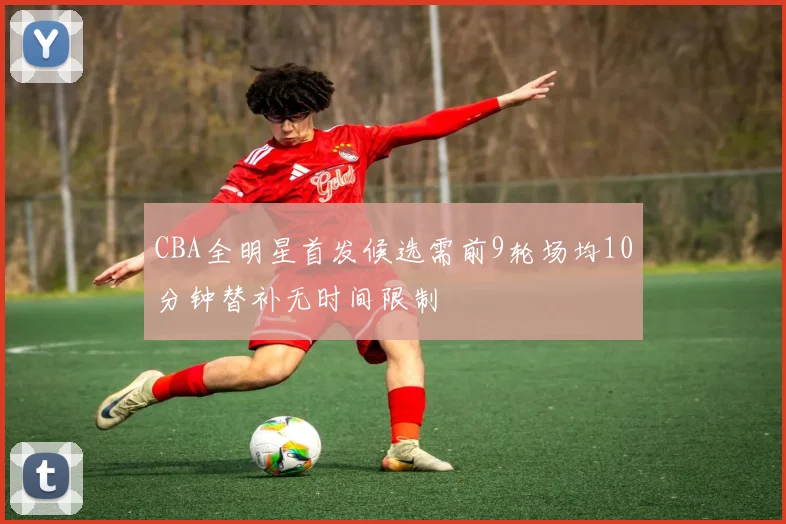CBA全明星首发候选需前9轮场均10分钟替补无时间限制