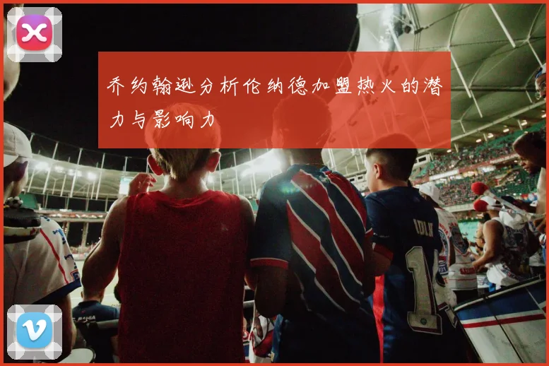 乔约翰逊分析伦纳德加盟热火的潜力与影响力