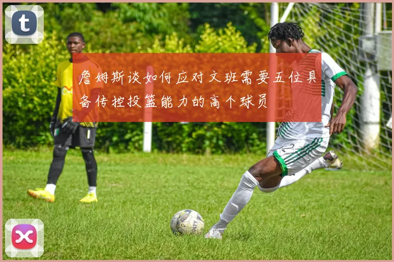 詹姆斯谈如何应对文班需要五位具备传控投篮能力的高个球员