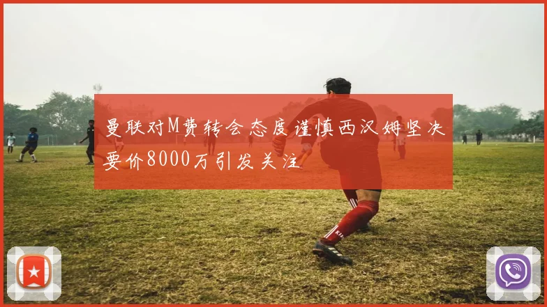 曼联对M费转会态度谨慎西汉姆坚决要价8000万引发关注