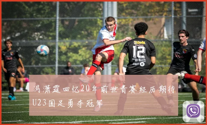 冯潇霆回忆20年前世青赛经历期待U23国足勇夺冠军